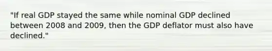 ​"If real GDP stayed the same while nominal GDP declined between 2008 and​ 2009, then the GDP deflator must also have​ declined."