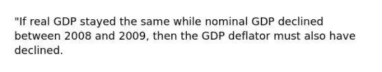 "If real GDP stayed the same while nominal GDP declined between 2008 and 2009, then the GDP deflator must also have declined.