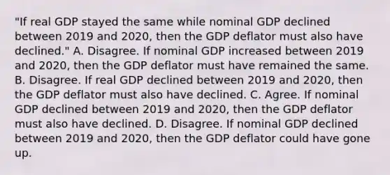 ​"If real GDP stayed the same while nominal GDP declined between 2019 and​ 2020, then the GDP deflator must also have​ declined." A. Disagree. If nominal GDP increased between 2019 and​ 2020, then the GDP deflator must have remained the same. B. Disagree. If real GDP declined between 2019 and​ 2020, then the GDP deflator must also have declined. C. Agree. If nominal GDP declined between 2019 and​ 2020, then the GDP deflator must also have declined. D. Disagree. If nominal GDP declined between 2019 and​ 2020, then the GDP deflator could have gone up.