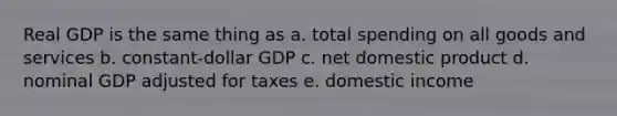 Real GDP is the same thing as a. total spending on all goods and services b. constant-dollar GDP c. net domestic product d. nominal GDP adjusted for taxes e. domestic income