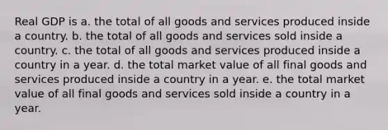 Real GDP is a. the total of all goods and services produced inside a country. b. the total of all goods and services sold inside a country. c. the total of all goods and services produced inside a country in a year. d. the total market value of all final goods and services produced inside a country in a year. e. the total market value of all final goods and services sold inside a country in a year.