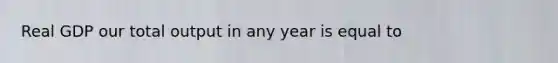 Real GDP our total output in any year is equal to