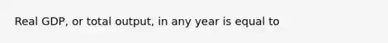 Real GDP, or total output, in any year is equal to