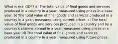 What is real GDP? a) The total value of final goods and services produced in a country in a year, measured using prices in a base year. b) The total value of final goods and services produced in a country in a year, measured using current prices. c) The total value of final goods and services produced in a country and by a country's citizens abroad in a year, measured using prices in a base year. d) The total value of final goods and services produced in a country in a year, measured using future prices.