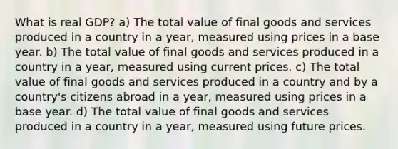 What is real GDP? a) The total value of final goods and services produced in a country in a year, measured using prices in a base year. b) The total value of final goods and services produced in a country in a year, measured using current prices. c) The total value of final goods and services produced in a country and by a country's citizens abroad in a year, measured using prices in a base year. d) The total value of final goods and services produced in a country in a year, measured using future prices.