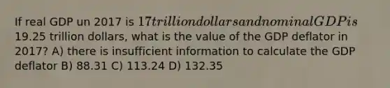 If real GDP un 2017 is 17 trillion dollars and nominal GDP is19.25 trillion dollars, what is the value of the GDP deflator in 2017? A) there is insufficient information to calculate the GDP deflator B) 88.31 C) 113.24 D) 132.35