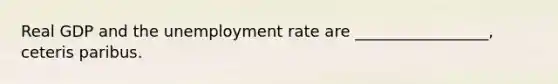 Real GDP and the <a href='https://www.questionai.com/knowledge/kh7PJ5HsOk-unemployment-rate' class='anchor-knowledge'>unemployment rate</a> are _________________, ceteris paribus.