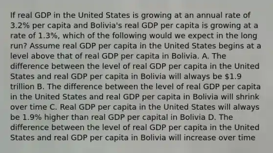 If real GDP in the United States is growing at an annual rate of 3.2% per capita and Bolivia's real GDP per capita is growing at a rate of 1.3%, which of the following would we expect in the long run? Assume real GDP per capita in the United States begins at a level above that of real GDP per capita in Bolivia. A. The difference between the level of real GDP per capita in the United States and real GDP per capita in Bolivia will always be 1.9 trillion B. The difference between the level of real GDP per capita in the United States and real GDP per capita in Bolivia will shrink over time C. Real GDP per capita in the United States will always be 1.9% higher than real GDP per capital in Bolivia D. The difference between the level of real GDP per capita in the United States and real GDP per capita in Bolivia will increase over time