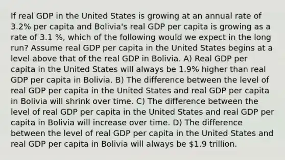 If real GDP in the United States is growing at an annual rate of 3.2% per capita and Bolivia's real GDP per capita is growing as a rate of 3.1 %, which of the following would we expect in the long run? Assume real GDP per capita in the United States begins at a level above that of the real GDP in Bolivia. A) Real GDP per capita in the United States will always be 1.9% higher than real GDP per capita in Bolivia. B) The difference between the level of real GDP per capita in the United States and real GDP per capita in Bolivia will shrink over time. C) The difference between the level of real GDP per capita in the United States and real GDP per capita in Bolivia will increase over time. D) The difference between the level of real GDP per capita in the United States and real GDP per capita in Bolivia will always be 1.9 trillion.