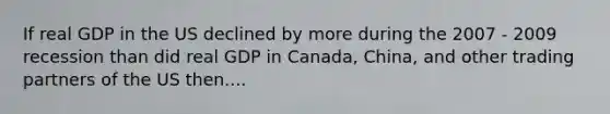 If real GDP in the US declined by more during the 2007 - 2009 recession than did real GDP in Canada, China, and other trading partners of the US then....