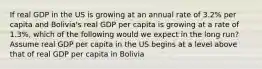 If real GDP in the US is growing at an annual rate of 3.2% per capita and Bolivia's real GDP per capita is growing at a rate of 1.3%, which of the following would we expect in the long run? Assume real GDP per capita in the US begins at a level above that of real GDP per capita in Bolivia