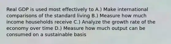 Real GDP is used most effectively to A.) Make international comparisons of the standard living B.) Measure how much income households receive C.) Analyze the growth rate of the economy over time D.) Measure how much output can be consumed on a sustainable basis