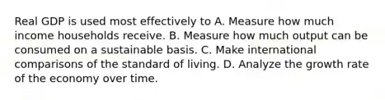 Real GDP is used most effectively to A. Measure how much income households receive. B. Measure how much output can be consumed on a sustainable basis. C. Make international comparisons of the standard of living. D. Analyze the growth rate of the economy over time.