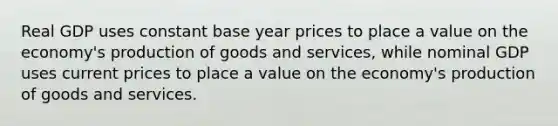 Real GDP uses constant base year prices to place a value on the economy's production of goods and services, while nominal GDP uses current prices to place a value on the economy's production of goods and services.