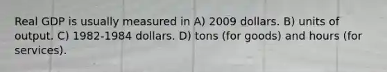 Real GDP is usually measured in A) 2009 dollars. B) units of output. C) 1982-1984 dollars. D) tons (for goods) and hours (for services).