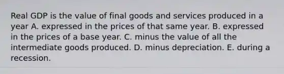 Real GDP is the value of final goods and services produced in a year A. expressed in the prices of that same year. B. expressed in the prices of a base year. C. minus the value of all the intermediate goods produced. D. minus depreciation. E. during a recession.