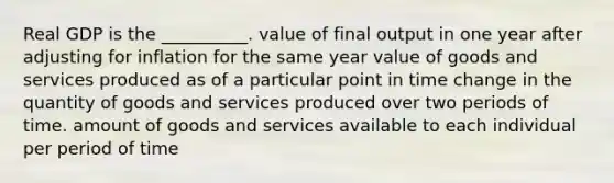 Real GDP is the __________. value of final output in one year after adjusting for inflation for the same year value of goods and services produced as of a particular point in time change in the quantity of goods and services produced over two periods of time. amount of goods and services available to each individual per period of time