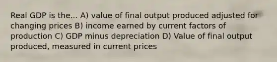 Real GDP is the... A) value of final output produced adjusted for changing prices B) income earned by current factors of production C) GDP minus depreciation D) Value of final output produced, measured in current prices