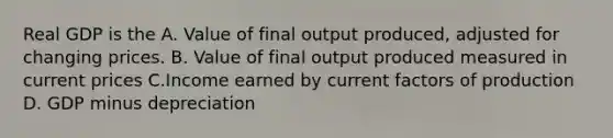 Real GDP is the A. Value of final output produced, adjusted for changing prices. B. Value of final output produced measured in current prices C.Income earned by current factors of production D. GDP minus depreciation