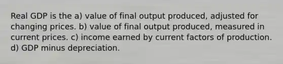 Real GDP is the a) value of final output produced, adjusted for changing prices. b) value of final output produced, measured in current prices. c) income earned by current factors of production. d) GDP minus depreciation.