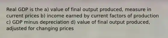 Real GDP is the a) value of final output produced, measure in current prices b) income earned by current factors of production c) GDP minus depreciation d) value of final output produced, adjusted for changing prices