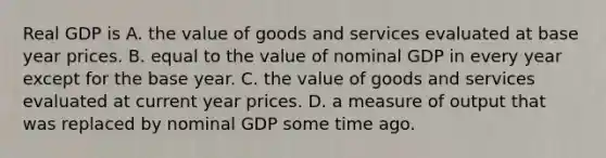 Real GDP is A. the value of goods and services evaluated at base year prices. B. equal to the value of nominal GDP in every year except for the base year. C. the value of goods and services evaluated at current year prices. D. a measure of output that was replaced by nominal GDP some time ago.