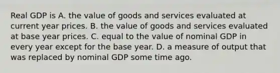 Real GDP is A. the value of goods and services evaluated at current year prices. B. the value of goods and services evaluated at base year prices. C. equal to the value of nominal GDP in every year except for the base year. D. a measure of output that was replaced by nominal GDP some time ago.