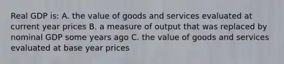 Real GDP is: A. the value of goods and services evaluated at current year prices B. a measure of output that was replaced by nominal GDP some years ago C. the value of goods and services evaluated at base year prices