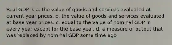 Real GDP is a. the value of goods and services evaluated at current year prices. b. the value of goods and services evaluated at base year prices. c. equal to the value of nominal GDP in every year except for the base year. d. a measure of output that was replaced by nominal GDP some time ago.