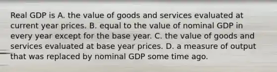 Real GDP is A. the value of goods and services evaluated at current year prices. B. equal to the value of nominal GDP in every year except for the base year. C. the value of goods and services evaluated at base year prices. D. a measure of output that was replaced by nominal GDP some time ago.