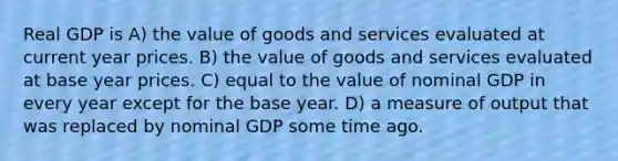 Real GDP is A) the value of goods and services evaluated at current year prices. B) the value of goods and services evaluated at base year prices. C) equal to the value of nominal GDP in every year except for the base year. D) a measure of output that was replaced by nominal GDP some time ago.