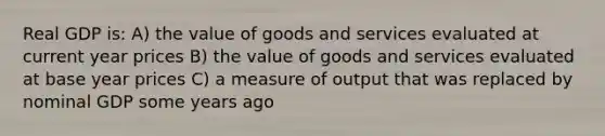 Real GDP is: A) the value of goods and services evaluated at current year prices B) the value of goods and services evaluated at base year prices C) a measure of output that was replaced by nominal GDP some years ago