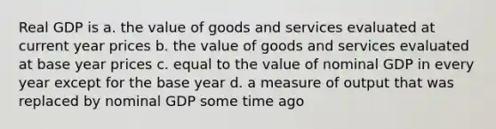 Real GDP is a. the value of goods and services evaluated at current year prices b. the value of goods and services evaluated at base year prices c. equal to the value of nominal GDP in every year except for the base year d. a measure of output that was replaced by nominal GDP some time ago