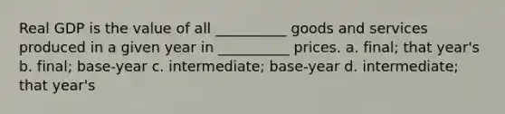 Real GDP is the value of all __________ goods and services produced in a given year in __________ prices. a. final; that year's b. final; base-year c. intermediate; base-year d. intermediate; that year's