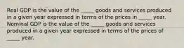 Real GDP is the value of the​ _____ goods and services produced in a given year expressed in terms of the prices in​ _____ year. Nominal GDP is the value of the​ _____ goods and services produced in a given year expressed in terms of the prices of ​ _____ year.