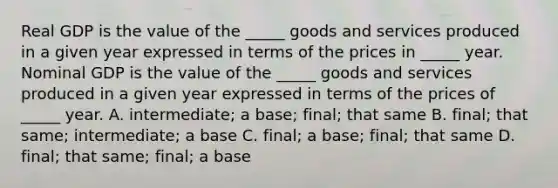 Real GDP is the value of the​ _____ goods and services produced in a given year expressed in terms of the prices in​ _____ year. Nominal GDP is the value of the​ _____ goods and services produced in a given year expressed in terms of the prices of ​ _____ year. A. intermediate; a​ base; ​final; that same B. final; that​ same; ​intermediate; a base C. final; a​ base; ​final; that same D. final; that​ same; ​final; a base