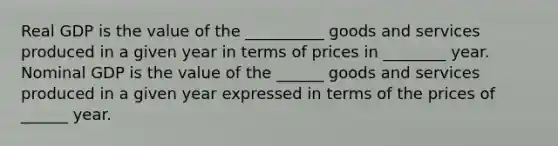 Real GDP is the value of the __________ goods and services produced in a given year in terms of prices in ________ year. Nominal GDP is the value of the ______ goods and services produced in a given year expressed in terms of the prices of ______ year.