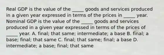 Real GDP is the value of the _____ goods and services produced in a given year expressed in terms of the prices in _____ year. Nominal GDP is the value of the _____ goods and services produced in a given year expressed in terms of the prices of _____ year. A. final; that same; intermediate; a base B. final; a base; final; that same C. final; that same; final; a base D. intermediate; a base; final; that same