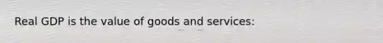 Real GDP is the value of goods and services: