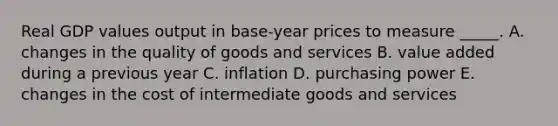 Real GDP values output in base-year prices to measure _____. A. changes in the quality of goods and services B. value added during a previous year C. inflation D. purchasing power E. changes in the cost of intermediate goods and services