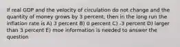 If real GDP and the velocity of circulation do not change and the quantity of money grows by 3 percent, then in the long run the inflation rate is A) 3 percent B) 0 percent C) -3 percent D) larger than 3 percent E) moe information is needed to answer the question