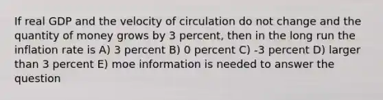 If real GDP and the velocity of circulation do not change and the quantity of money grows by 3 percent, then in the long run the inflation rate is A) 3 percent B) 0 percent C) -3 percent D) larger than 3 percent E) moe information is needed to answer the question