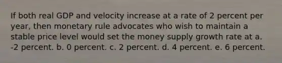 If both real GDP and velocity increase at a rate of 2 percent per year, then monetary rule advocates who wish to maintain a stable price level would set the money supply growth rate at a. -2 percent. b. 0 percent. c. 2 percent. d. 4 percent. e. 6 percent.