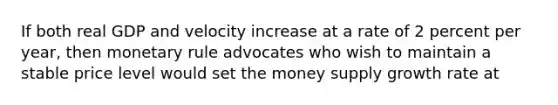 If both real GDP and velocity increase at a rate of 2 percent per year, then monetary rule advocates who wish to maintain a stable price level would set the money supply growth rate at