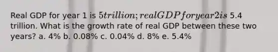 Real GDP for year 1 is 5 trillion; real GDP for year 2 is 5.4 trillion. What is the growth rate of real GDP between these two years? a. 4% b. 0.08% c. 0.04% d. 8% e. 5.4%