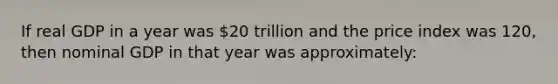 If real GDP in a year was 20 trillion and the price index was 120, then nominal GDP in that year was approximately: