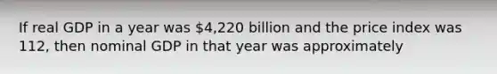 If real GDP in a year was 4,220 billion and the price index was 112, then nominal GDP in that year was approximately