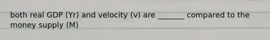 both real GDP (Yr) and velocity (v) are _______ compared to the money supply (M)