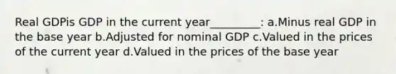 Real GDPis GDP in the current year_________: a.Minus real GDP in the base year b.Adjusted for nominal GDP c.Valued in the prices of the current year d.Valued in the prices of the base year