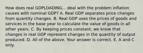 How does real GDPLOADING... deal with the problem inflation causes with nominal​ GDP? A. Real GDP separates price changes from quantity changes. B. Real GDP uses the prices of goods and services in the base year to calculate the value of goods in all other years. C. By keeping prices​ constant, we know that changes in real GDP represent changes in the quantity of output produced. D. All of the above. Your answer is correct. E. A and C only.